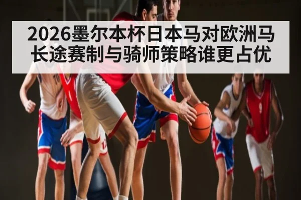 2026墨尔本杯日本马对欧洲马长途赛制与骑师策略谁更占优
