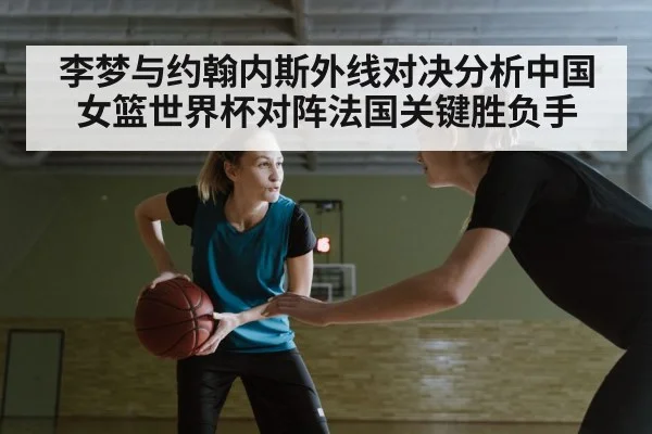 李梦与约翰内斯外线对决分析中国女篮世界杯对阵法国关键胜负手